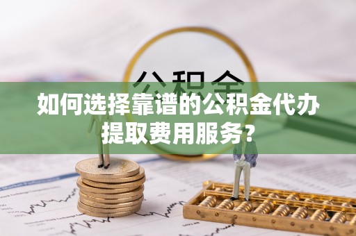 佳县如何选择靠谱的公积金代办提取费用服务？